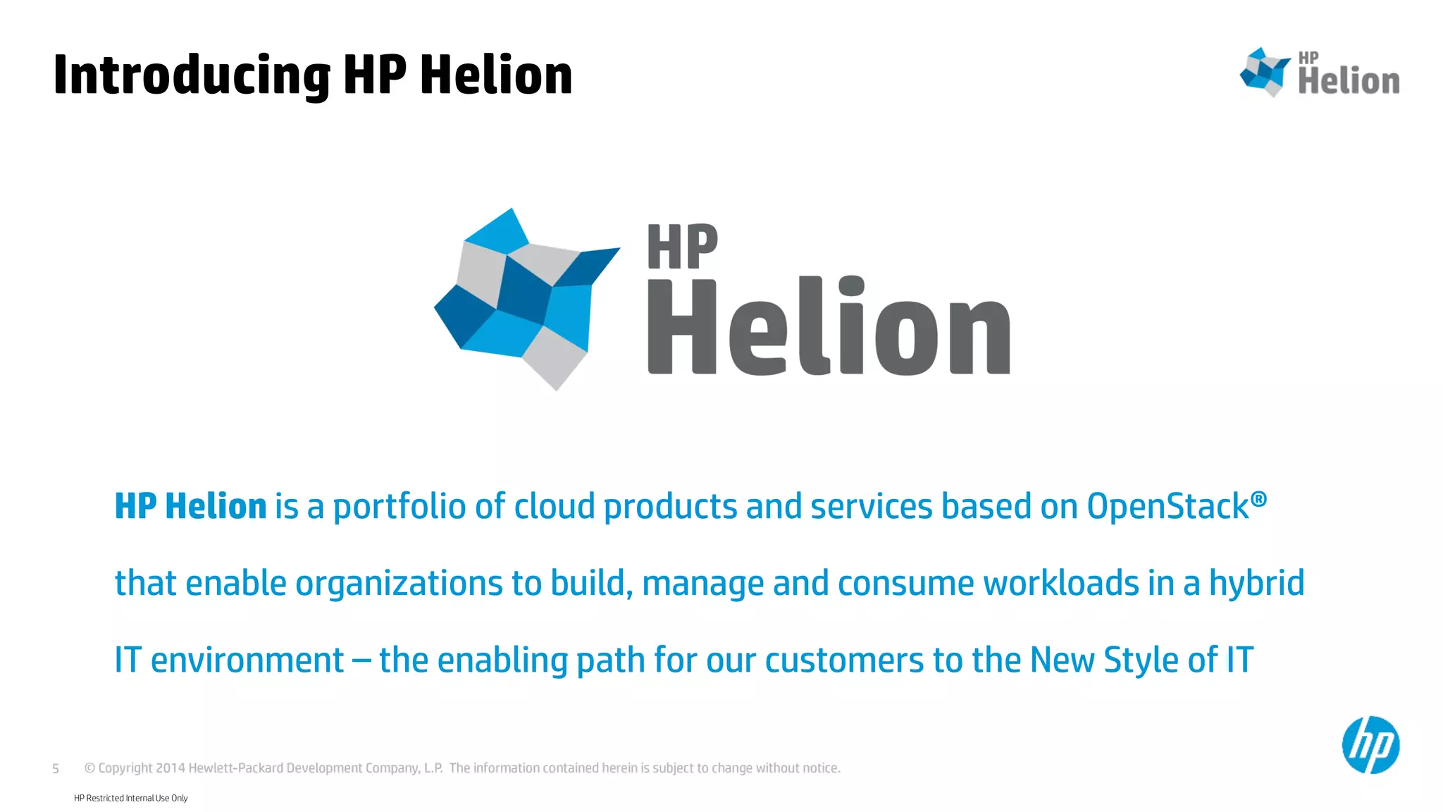 © Copyright 2014 Hewlett-Packard Development Company, L.P. The information contained herein is subject to change without notice.5
HP Helion is a portfolio of cloud products and services based on OpenStack®
that enable organizations to build, manage and consume workloads in a hybrid
IT environment – the enabling path for our customers to the New Style of IT
HP Restricted Internal Use Only
Introducing HP Helion
 