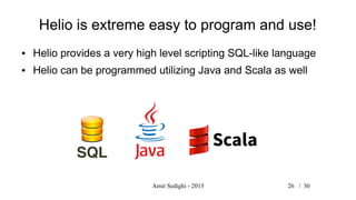 Amir Sedighi - 2015 26 /
Helio is extreme easy to program and use!
● Helio provides a very high level scripting SQL-like language
● Helio can be programmed utilizing Java and Scala as well
30
 