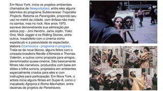 Em Nova York, inicia os projetos ambientais 
chamados de Newyorkaises, entre eles alguns 
labirintos do programa Subterranean Tropicália 
Projects. Retoma os Parangolés, propondo seu 
uso no metrô da cidade, com ênfase não mais 
no samba, mas no rock. Nos anos 1970, 
escreve demonstrando sua admiração por 
astros pop - Jimi Hendrix, Janis Joplin, Yoko 
Ono, Mick Jagger e os Rolling Stones, entre 
outros. Insatisfeito com o cinema como 
espetáculo e a passividade do espectador, 
elabora Cosmococa - programa in progress. 
Trata-se de nove blocos, alguns feitos com o 
cineasta brasileiro Neville d'Almeida e Thomas 
Valentin, e outros como proposta para amigos, 
denominados quase-cinema. São basicamente 
filmes não narrativos, produzidos com base em 
slides e trilha sonora, projetados em ambientes 
especialmente criados para eles e com 
instruções para participação. Em Nova York, o 
artista inicia alguns filmes em Super-8, como o 
inacabado Agripina é Roma Manhattan, entre 
dezenas de projetos de Penetráveis. 
 