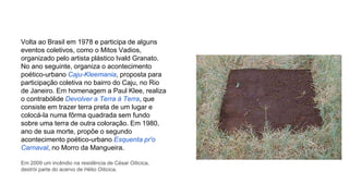 Volta ao Brasil em 1978 e participa de alguns 
eventos coletivos, como o Mitos Vadios, 
organizado pelo artista plástico Ivald Granato. 
No ano seguinte, organiza o acontecimento 
poético-urbano Caju-Kleemania, proposta para 
participação coletiva no bairro do Caju, no Rio 
de Janeiro. Em homenagem a Paul Klee, realiza 
o contrabólide Devolver a Terra à Terra, que 
consiste em trazer terra preta de um lugar e 
colocá-la numa fôrma quadrada sem fundo 
sobre uma terra de outra coloração. Em 1980, 
ano de sua morte, propõe o segundo 
acontecimento poético-urbano Esquenta pr'o 
Carnaval, no Morro da Mangueira. 
Em 2009 um incêndio na residência de César Oiticica, 
destrói parte do acervo de Hélio Oiticica. 
 