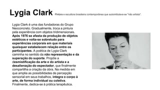 Lygia Clark Pintora e escultora brasileira contemporânea que autointitulava-se "não artista". 
Lygia Clark é uma das fundadoras do Grupo 
Neoconcreto. Gradualmente, troca a pintura 
pela experiência com objetos tridimensionais. 
Após 1976 se afasta da produção de objetos 
estéticos e volta-se sobretudo para 
experiências corporais em que materiais 
quaisquer estabelecem relação entre os 
participantes. A poética de Lygia Clark 
caminha no sentido da não representação e da 
superação do suporte. Propõe a 
desmistificação da arte e do artista e a 
desalienação do espectador, que finalmente 
compartilha a criação da obra. Na medida em 
que amplia as possibilidades de percepção 
sensorial em seus trabalhos, integra o corpo à 
arte, de forma individual ou coletiva. 
Finalmente, dedica-se à prática terapêutica. 
 
