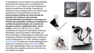 A radicalidade com que explora as potencialidades 
expressivas dos planos, leva-a a desdobrá-los, 
como nos Casulos (1959), que são compostos de 
placas de metal fixas na parede, dobradas de 
maneira a criar um espaço interno. No mesmo ano, 
participa da 1ª Exposição Neoconcreta. O 
neoconcretismo define-se como tomada de 
posição com relação à arte concreta 
exacerbadamente racionalista e é formado por 
artistas que pretendem continuar a trabalhar no 
sentido da experimentação, do encontro de 
soluções próprias, integrando autor, obra e 
fruidor. Inicia, em 1960, os Bichos, obras 
constituídas por placas de metal polido unidas por 
dobradiças, que lhe permitem a articulação. As 
obras encorajam a manipulação do espectador, que 
conjugada à dinâmica da própria peça, resulta em 
novas configurações. Em 1963, começa a realizar 
osTrepantes, formados por recortes espiralados em 
metal ou em borracha, como Obra-Mole (1964), 
que, pela maleabilidade, podem ser apoiados nos 
mais diferentes suportes ocasionais como troncos 
de madeira ou escada. 
 