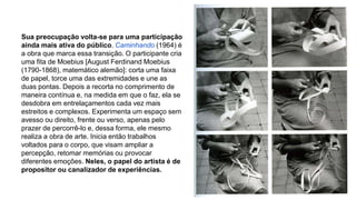 Sua preocupação volta-se para uma participação 
ainda mais ativa do público. Caminhando (1964) é 
a obra que marca essa transição. O participante cria 
uma fita de Moebius [August Ferdinand Moebius 
(1790-1868), matemático alemão]: corta uma faixa 
de papel, torce uma das extremidades e une as 
duas pontas. Depois a recorta no comprimento de 
maneira contínua e, na medida em que o faz, ela se 
desdobra em entrelaçamentos cada vez mais 
estreitos e complexos. Experimenta um espaço sem 
avesso ou direito, frente ou verso, apenas pelo 
prazer de percorrê-lo e, dessa forma, ele mesmo 
realiza a obra de arte. Inicia então trabalhos 
voltados para o corpo, que visam ampliar a 
percepção, retomar memórias ou provocar 
diferentes emoções. Neles, o papel do artista é de 
propositor ou canalizador de experiências. 
 