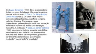Em Luvas Sensoriais (1968) dá-se a redescoberta 
do tato por meio de bolas de diferentes tamanhos, 
pesos e texturas e em O Eu e o Tu: Série Roupa- 
Corpo-Roupa (1967), um casal veste roupas 
confeccionadas pela artista, cujo forro comporta 
materiais diversos. Aberturas na roupa 
proporcionam, pela exploração táctil, uma sensação 
feminina ao homem e à mulher uma sensação 
masculina. A instalação A Casa É o Corpo: Labirinto 
(1968) oferece uma vivência sensorial e simbólica, 
experimentada pelo visitante que penetra numa 
estrutura de 8 metros de comprimento, passando 
por ambientes denominados "penetração", 
"ovulação", "germinação" e "expulsão". 
 