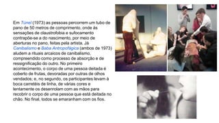 Em Túnel (1973) as pessoas percorrem um tubo de 
pano de 50 metros de comprimento, onde às 
sensações de claustrofobia e sufocamento 
contrapõe-se a do nascimento, por meio de 
aberturas no pano, feitas pela artista. Já 
Canibalismo e Baba Antropofágica (ambos de 1973) 
aludem a rituais arcaicos de canibalismo, 
compreendido como processo de absorção e de 
ressignificação do outro. No primeiro 
acontecimento, o corpo de uma pessoa deitada é 
coberto de frutas, devoradas por outras de olhos 
vendados; e, no segundo, os participantes levam à 
boca carretéis de linha, de várias cores e 
lentamente os desenrolam com as mãos para 
recobrir o corpo de uma pessoa que está deitada no 
chão. No final, todos se emaranham com os fios. 
 