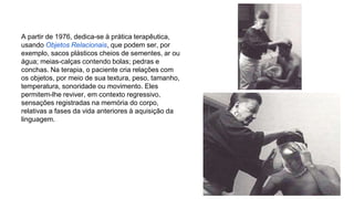 A partir de 1976, dedica-se à prática terapêutica, 
usando Objetos Relacionais, que podem ser, por 
exemplo, sacos plásticos cheios de sementes, ar ou 
água; meias-calças contendo bolas; pedras e 
conchas. Na terapia, o paciente cria relações com 
os objetos, por meio de sua textura, peso, tamanho, 
temperatura, sonoridade ou movimento. Eles 
permitem-lhe reviver, em contexto regressivo, 
sensações registradas na memória do corpo, 
relativas a fases da vida anteriores à aquisição da 
linguagem. 
 