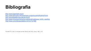 Bibliografia 
http://www.lygiaclark.org.br 
http://www.leonardo.info/isast/spec.projects/osthoff/osthoff.html 
http://enciclopedia.itaucultural.org.br 
http://www.forumpermanente.org/painel/coletanea_ho/ho_sperling 
http://www.concretosparalelos.com.br/?p=990 
FAVARETTO, Celso. A Invenção de Hélio Oiticica. São Paulo: Edusp, 1992. p. 49. 
