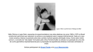 Lygia e Hélio na performance “Diálogos de Mão” 
Hélio Oiticica e Lygia Clark, expoentes do experimentalismo nas artes plásticas nos anos 1960 e 1970 no Brasil 
construíram percursos que nasceram na pintura e se projetaram para o espaço tridimensional. Cada um a seu 
modo construiu intenso cruzamento arte-vida e ambos nutriram grande admiração mútua. Como vetor motriz 
comum, o conceito de “não-objeto” formulado pelo crítico Ferreira Gullar os articula na superação de uma arte 
de cunho geométrico-representacional para a proposição de experiências artísticas vivenciais centradas no 
corpo. 
Ambos participaram do Grupo Frente e do grupo Neoconcreto. 
 