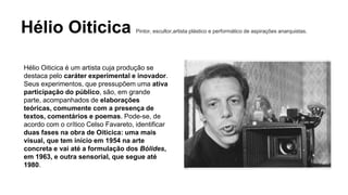 Hélio Oiticica Pintor, escultor,artista plástico e performático de aspirações anarquistas. 
Hélio Oiticica é um artista cuja produção se 
destaca pelo caráter experimental e inovador. 
Seus experimentos, que pressupõem uma ativa 
participação do público, são, em grande 
parte, acompanhados de elaborações 
teóricas, comumente com a presença de 
textos, comentários e poemas. Pode-se, de 
acordo com o crítico Celso Favareto, identificar 
duas fases na obra de Oiticica: uma mais 
visual, que tem início em 1954 na arte 
concreta e vai até a formulação dos Bólides, 
em 1963, e outra sensorial, que segue até 
1980. 
 