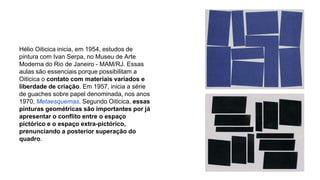 Hélio Oiticica inicia, em 1954, estudos de 
pintura com Ivan Serpa, no Museu de Arte 
Moderna do Rio de Janeiro - MAM/RJ. Essas 
aulas são essenciais porque possibilitam a 
Oiticica o contato com materiais variados e 
liberdade de criação. Em 1957, inicia a série 
de guaches sobre papel denominada, nos anos 
1970, Metaesquemas. Segundo Oiticica, essas 
pinturas geométricas são importantes por já 
apresentar o conflito entre o espaço 
pictórico e o espaço extra-pictórico, 
prenunciando a posterior superação do 
quadro. 
 