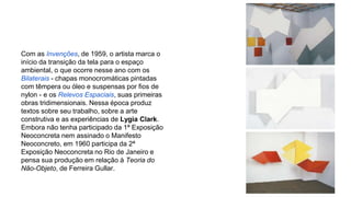 Com as Invenções, de 1959, o artista marca o 
início da transição da tela para o espaço 
ambiental, o que ocorre nesse ano com os 
Bilaterais - chapas monocromáticas pintadas 
com têmpera ou óleo e suspensas por fios de 
nylon - e os Relevos Espaciais, suas primeiras 
obras tridimensionais. Nessa época produz 
textos sobre seu trabalho, sobre a arte 
construtiva e as experiências de Lygia Clark. 
Embora não tenha participado da 1ª Exposição 
Neoconcreta nem assinado o Manifesto 
Neoconcreto, em 1960 participa da 2ª 
Exposição Neoconcreta no Rio de Janeiro e 
pensa sua produção em relação à Teoria do 
Não-Objeto, de Ferreira Gullar. 
 