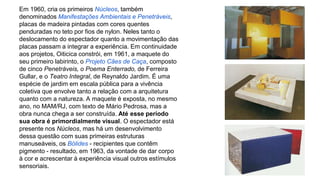 Em 1960, cria os primeiros Núcleos, também 
denominados Manifestações Ambientais e Penetráveis, 
placas de madeira pintadas com cores quentes 
penduradas no teto por fios de nylon. Neles tanto o 
deslocamento do espectador quanto a movimentação das 
placas passam a integrar a experiência. Em continuidade 
aos projetos, Oiticica constrói, em 1961, a maquete do 
seu primeiro labirinto, o Projeto Cães de Caça, composto 
de cinco Penetráveis, o Poema Enterrado, de Ferreira 
Gullar, e o Teatro Integral, de Reynaldo Jardim. É uma 
espécie de jardim em escala pública para a vivência 
coletiva que envolve tanto a relação com a arquitetura 
quanto com a natureza. A maquete é exposta, no mesmo 
ano, no MAM/RJ, com texto de Mário Pedrosa, mas a 
obra nunca chega a ser construída. Até esse período 
sua obra é primordialmente visual. O espectador está 
presente nos Núcleos, mas há um desenvolvimento 
dessa questão com suas primeiras estruturas 
manuseáveis, os Bólides - recipientes que contêm 
pigmento - resultado, em 1963, da vontade de dar corpo 
à cor e acrescentar à experiência visual outros estímulos 
sensoriais. 
 