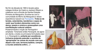 No fim da década de 1960 é levado pelos 
colegas Amilcar de Castro e Jackson Ribeiro a 
colaborar com a Escola de Samba Estação 
Primeira de Mangueira. Envolve-se com a 
comunidade do Morro da Mangueira e dessa 
experiência nascem os Parangolés. Trata-se de 
tendas, estandartes, bandeiras e capas de 
vestir que fundem elementos como cor, 
dança, poesia e música e pressupõem uma 
manifestação cultural coletiva. 
Posteriormente a noção de Parangolé é 
ampliada: "Chamarei então Parangolé, de agora 
em diante, a todos os princípios formulados aqui 
[...]. Parangolé é a antiarte por excelência; 
inclusive pretendo estender o sentido de 
'apropriação' às coisas do mundo com que 
deparo nas ruas, terrenos baldios, campos, 
o mundo ambiente enfim [...]". 
 