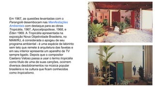 Em 1967, as questões levantadas com o 
Parangolé desembocam nas Manifestações 
Ambientais com destaque para as obras 
Tropicália, 1967, Apocalipopótese, 1968, e 
Éden 1969. A Tropicália apresentada na 
exposição Nova Objetividade Brasileira, no 
MAM/RJ, é considerada o apogeu de seu 
programa ambiental - é uma espécie de labirinto 
sem teto que remete à arquitetura das favelas e 
em seu interior apresenta um aparelho de TV 
sempre ligado. Depois que o compositor 
Caetano Veloso passa a usar o termo tropicália 
como título de uma de suas canções, ocorrem 
diversos desdobramentos na música popular 
brasileira e na cultura que ficam conhecidos 
como tropicalismo. 
 