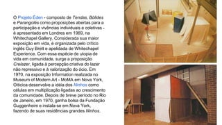 O Projeto Éden - composto de Tendas, Bólides 
e Parangolés como proposições abertas para a 
participação e vivências individuais e coletivas - 
é apresentado em Londres em 1969, na 
Whitechapel Gallery. Considerada sua maior 
exposição em vida, é organizada pelo crítico 
inglês Guy Brett e apelidada de Whitechapel 
Experience. Com essa espécie de utopia de 
vida em comunidade, surge a proposição 
Crelazer, ligada à percepção criativa do lazer 
não repressivo e à valorização do ócio. Em 
1970, na exposição Information realizada no 
Museum of Modern Art - MoMA em Nova York, 
Oiticica desenvolve a idéia dos Ninhos como 
células em multiplicação ligadas ao crescimento 
da comunidade. Depois de breve período no Rio 
de Janeiro, em 1970, ganha bolsa da Fundação 
Guggenheim e instala-se em Nova York, 
fazendo de suas residências grandes Ninhos. 
 