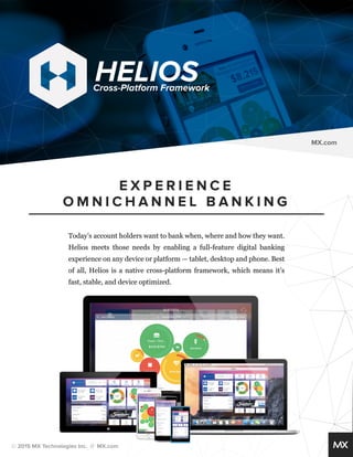 HELIOS Cross-Platform Framework 
Today’s account holders want to bank when, where and how they want. 
Helios meets those needs by enabling a full-feature digital banking 
experience on any device or platform — tablet, desktop and phone. Best 
of all, Helios is a native cross-platform framework, which means it’s 
fast, stable, and device optimized. 
© 2015 MX Technologies Inc. // MX.com 
E X P E R I E N C E 
OMNICHANNEL BANKING 
MX.com 
 