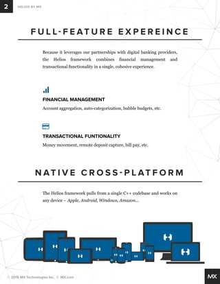 2 HELIOS BY MX 
F U L L F E AT U R E E X P E R E I N C E 
Because it leverages our partnerships with digital banking providers, 
the Helios framework combines financial management and 
transactional functionality in a single, cohesive experience. 
FINANCIAL MANAGEMENT 
Account aggregation, auto-categorization, bubble budgets, etc. 
TRANSACTIONAL FUNTIONALITY 
Money movement, remote deposit capture, bill pay, etc. 
NAT I V E C R O S S  P L ATFORM 
The Helios framework pulls from a single C++ codebase and works on 
any device – Apple, Android, Windows, Amazon... 
© 2015 MX Technologies Inc. // MX.com 
 