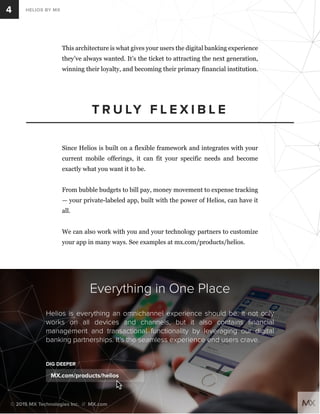 This architecture is what gives your users the digital banking experience 
they’ve always wanted. It’s the ticket to attracting the next generation, 
winning their loyalty, and becoming their primary financial institution. 
TRULY F L E X I B L E 
4 
HELIOS BY MX 
Since Helios is built on a flexible framework and integrates with your 
current mobile offerings, it can fit your specific needs and become 
exactly what you want it to be. 
From bubble budgets to bill pay, money movement to expense tracking 
— your private-labeled app, built with the power of Helios, can have it 
all. 
We can also work with you and your technology partners to customize 
your app in many ways. See examples at mx.com/products/helios. 
Everything in One Place 
Helios is everything an omnichannel experience should be. It not only 
works on all devices and channels, but it also contains financial 
management and transactional functionality by leveraging our digital 
banking partnerships. It’s the seamless experience end users crave. 
DIG DEEPER 
MX.com/products/helios 
© 2015 MX Technologies Inc. // MX.com 
 