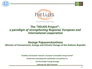 The “HELIOS Project”:
    a paradigm of strengthening Regional, European and
                 International cooperation

                      George Papaconstantinou
Minister of Environment, Energy and Climate Change of the Hellenic Republic



              "Stability and Growth: towards a European renewable energy market"
                     Conference concluding the stakeholder consultation on
                                the Renewable Energy Strategy
                                  February 24, 2012, Brussels
                                                                                   1
 