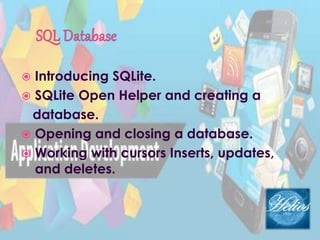  Introducing SQLite.
 SQLite Open Helper and creating a
database.
 Opening and closing a database.
 Working with cursors Inserts, updates,
and deletes.
 