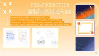 13
● Research what makes an Instagram stick out.
● Create original backgrounds and character unique to Helios.
● Choose what news from NASA to post, specifically about Mars
● Post about Helios merchandise as well as promote the Launch Trailer.
 