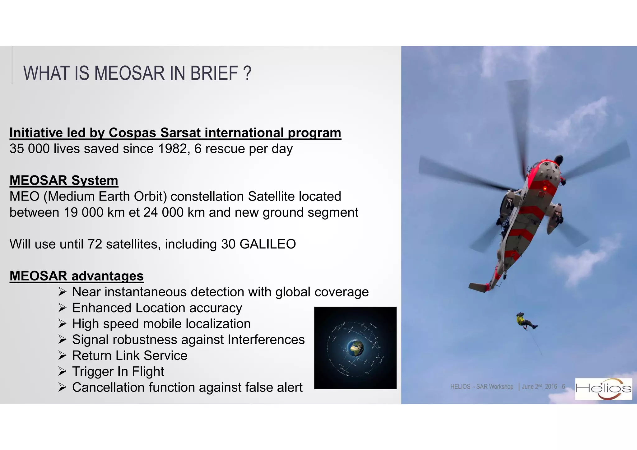 WHAT IS MEOSAR IN BRIEF ?
6│June 2nd, 2016HELIOS – SAR Workshop
Initiative led by Cospas Sarsat international program
35 000 lives saved since 1982, 6 rescue per day
MEOSAR System
MEO (Medium Earth Orbit) constellation Satellite located
between 19 000 km et 24 000 km and new ground segment
Will use until 72 satellites, including 30 GALILEO
MEOSAR advantages
Near instantaneous detection with global coverage
Enhanced Location accuracy
High speed mobile localization
Signal robustness against Interferences
Return Link Service
Trigger In Flight
Cancellation function against false alert
 