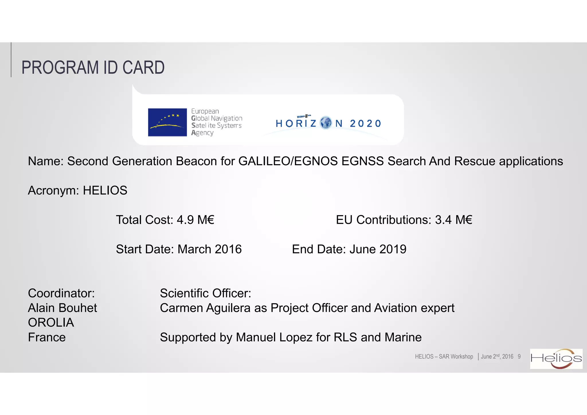PROGRAM ID CARD
9│June 2nd, 2016HELIOS – SAR Workshop
Name: Second Generation Beacon for GALILEO/EGNOS EGNSS Search And Rescue applications
Acronym: HELIOS
Total Cost: 4.9 M€ EU Contributions: 3.4 M€
Start Date: March 2016 End Date: June 2019
Coordinator: Scientific Officer:
Alain Bouhet Carmen Aguilera as Project Officer and Aviation expert
OROLIA
France Supported by Manuel Lopez for RLS and Marine
 
