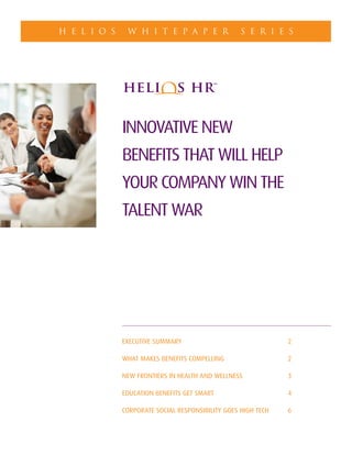 INNOVATIVE NEW
BENEFITS THAT WILL HELP
YOUR COMPANY WIN THE
TALENT WAR
EXECUTIVE SUMMARY 2
WHAT MAKES BENEFITS COMPELLING 2
NEW FRONTIERS IN HEALTH AND WELLNESS 3
EDUCATION BENEFITS GET SMART 4
CORPORATE SOCIAL RESPONSIBILITY GOES HIGH TECH 6
H E L I O S W H I T E P A P E R S E R I E S
 