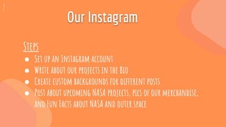 Steps:
Our Instagram
Steps
● Set up an Instagram account
● Write about our projects in the Bio
● Create custom backgrounds for different posts
● Post about upcoming NASA projects, pics of our merchandise,
and Fun Facts about NASA and outer space
7
 