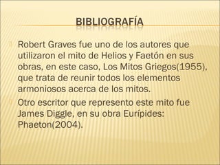  Robert Graves fue uno de los autores que 
utilizaron el mito de Helios y Faetón en sus 
obras, en este caso, Los Mitos Griegos(1955), 
que trata de reunir todos los elementos 
armoniosos acerca de los mitos. 
 Otro escritor que represento este mito fue 
James Diggle, en su obra Eurípides: 
Phaeton(2004). 
 