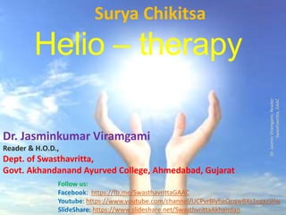 Helio – therapy
Surya Chikitsa
Dr.JasminViramgami,Reader
Swasthavritta,GAAC
Dr. Jasminkumar Viramgami
Reader & H.O.D.,
Dept. of Swasthavritta,
Govt. Akhandanand Ayurved College, Ahmedabad, Gujarat
Follow us:
Facebook: https://fb.me/SwasthavrittaGAAC
Youtube: https://www.youtube.com/channel/UCPvrBlyheQcqwBXs1egxzWw
SlideShare: https://www.slideshare.net/SwasthvrittaAkhandan
 