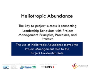 Heliotropic Abundance
The key to project success is connecting
Leadership Behaviors with Project
Management Principles, Processes, and
Practice
The use of Heliotropic Abundance moves the
Project Management role to the
Project Leadership Role
 