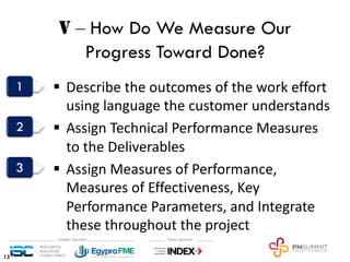 V ‒ How Do We Measure Our
Progress Toward Done?
§ Describe the outcomes of the work effort
using language the customer understands
§ Assign Technical Performance Measures
to the Deliverables
§ Assign Measures of Performance,
Measures of Effectiveness, Key
Performance Parameters, and Integrate
these throughout the project
13
 