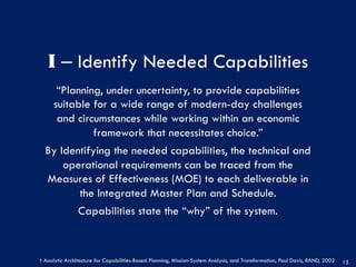 I ‒ Identify Needed Capabilities
“Planning, under uncertainty, to provide capabilities
suitable for a wide range of modern-day challenges
and circumstances while working within an economic
framework that necessitates choice.”
By Identifying the needed capabilities, the technical and
operational requirements can be traced from the
Measures of Effectiveness (MOE) to each deliverable in
the Integrated Master Plan and Schedule.
Capabilities state the “why” of the system.
15
† Analytic Architecture for Capabilities-Based Planning, Mission-System Analysis, and Transformation, Paul Davis, RAND, 2002
 