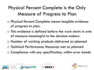Physical Percent Complete is the Only
Measure of Progress to Plan
¨ Physical Percent Complete means tangible evidence
of progress to plan.
¨ This evidence is defined before the work starts in units
of measure meaningful to the decision makers.
¨ Number of working products delivered as planned
¨ Technical Performance Measures met as planned
¨ Compliance with any specification, within error bands
22
 