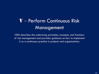 V ‒ Perform Continuous Risk
Management
CRM describes the underlying principles, concepts, and functions
of risk management and provides guidance on how to implement
it as a continuous practice in projects and organizations.
23
 