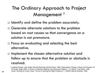 The Ordinary Approach to Project
Management †
¨ Identify and define the problem accurately.
¨ Generate alternate solutions to the problem
based on root causes so that convergence on a
solution is not premature.
¨ Focus on evaluating and selecting the best
alternative.
¨ Implement the chosen alternative solution and
follow up to ensure that the problem or obstacle is
resolved.
29
† Leading Change, John Kotter Harvard Business School Press, 1996, Organization Change: Theory and Practice, W.
W. Burke, Sage, 2002, A Primer on Decision Making: How Decisions Happen, J. G. March, Free Press, 1994
Smart Thinking for Crazy Times: The Art of Solving the Right Problems, I. I. Mitroff, Berrett–Koehler, 1998
29
 
