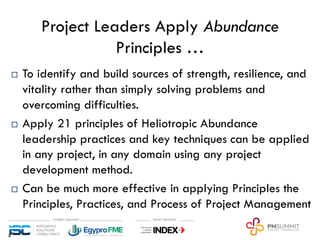 Project Leaders Apply Abundance
Principles …
¨ To identify and build sources of strength, resilience, and
vitality rather than simply solving problems and
overcoming difficulties.
¨ Apply 21 principles of Heliotropic Abundance
leadership practices and key techniques can be applied
in any project, in any domain using any project
development method.
¨ Can be much more effective in applying Principles the
Principles, Practices, and Process of Project Management
3
 