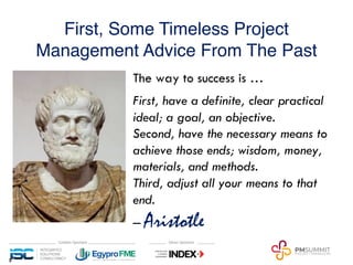First, Some Timeless Project
Management Advice From The Past
5
The way to success is …
First, have a definite, clear practical
ideal; a goal, an objective.
Second, have the necessary means to
achieve those ends; wisdom, money,
materials, and methods.
Third, adjust all your means to that
end.
‒ Aristotle
 