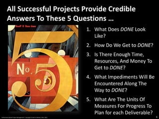 1. What Does DONE Look
Like?
2. How Do We Get to DONE?
3. Is There Enough Time,
Resources, And Money To
Get to DONE?
4. What Impediments Will Be
Encountered Along The
Way to DONE?
5. What Are The Units Of
Measures For Progress To
Plan for each Deliverable?
All Successful Projects Provide Credible
Answers To These 5 Questions …
6
Performance-Based Project Management®, Copyright © Glen B. Alleman, 2012, 2013
 