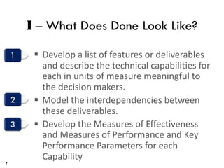 I ‒ What Does Done Look Like?
§ Develop a list of features or deliverables
and describe the technical capabilities for
each in units of measure meaningful to
the decision makers.
§ Model the interdependencies between
these deliverables.
§ Develop the Measures of Effectiveness
and Measures of Performance and Key
Performance Parameters for each
Capability
7
 