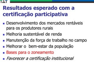 Resultados esperado com a
certificação participativa
 Desenvolvimento dos mercados rentáveis
para os produtores rurais
 Melhoria sustentável de renda
 Manutenção da força de trabalho no campo
 Melhorar o bem-estar da população
 Bases para o zoneamento
 Favorecer a certificação institucional
 