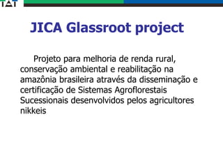 JICA Glassroot project
Projeto para melhoria de renda rural,
conservação ambiental e reabilitação na
amazônia brasileira através da disseminação e
certificação de Sistemas Agroflorestais
Sucessionais desenvolvidos pelos agricultores
nikkeis
 