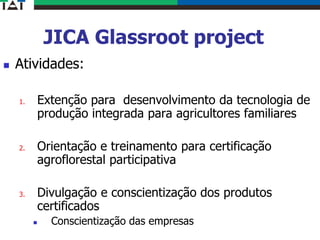 JICA Glassroot project
 Atividades:
1. Extenção para desenvolvimento da tecnologia de
produção integrada para agricultores familiares
2. Orientação e treinamento para certificação
agroflorestal participativa
3. Divulgação e conscientização dos produtos
certificados
 Conscientização das empresas
 