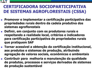 CERTIFICADORA SOCIOPARTICIPATIVA
DE SISTEMAS AGROFLORESTAIS (CSSA)
 Promover e implementar a certificação participativa das
propriedades rurais dentro da cadeia produtiva dos
sistemas agroflorestais
 Definir, em conjunto com os produtores rurais e
respeitando a realidade local, critérios e indicadores
para certificação participativa de propriedades rurais
que pratiquem SAF
 Tornar acessível a obtenção da certificação institucional,
aos produtos e sistemas de produção, atribuindo
agregação de valores sociais, econômicos e ambientais
 Contribuir para melhoria e manutenção da qualidade
de produtos, processos e serviços derivados de sistemas
de produção sustentável
 