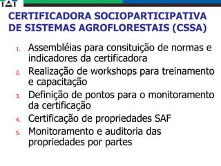 CERTIFICADORA SOCIOPARTICIPATIVA
DE SISTEMAS AGROFLORESTAIS (CSSA)
1. Assembléias para consituição de normas e
indicadores da certificadora
2. Realização de workshops para treinamento
e capacitação
3. Definição de pontos para o monitoramento
da certificação
4. Certificação de propriedades SAF
5. Monitoramento e auditoria das
propriedades por partes
 