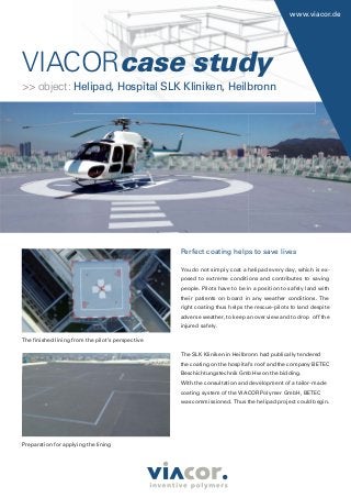 VIACORVIACORcase study
www.viacor.de
Perfect coating helps to save lives
You do not simply coat a helipad every day, which is ex-
posed to extreme conditions and contributes to saving
people. Pilots have to be in a position to safely land with
their patients on board in any weather conditions. The
right coating thus helps the rescue-pilots to land despite
adverse weather, to keep an overview and to drop off the
injured safely.
The SLK Kliniken in Heilbronn had publically tendered
the coating on the hospital’s roof and the company BETEC
Beschichtungstechnik GmbH won the bidding.
With the consultation and development of a tailor-made
coating system of the VIACOR Polymer GmbH, BETEC
was commissioned. Thus the helipad project could begin.
The ﬁnished lining from the pilot’s perspective
Preparation for applying the lining
>> object: Helipad, Hospital SLK Kliniken, Heilbronn
 