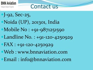 Contact us
J-92, Sec-25,
Noida (UP), 201301, India
Mobile No : +91-9871251590
Landline No. : +91-120-4250929
FAX : +91-120-4250929
Web : www.bnnaviation.com
Email : info@bnnaviation.com