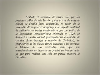 Acabado el recorrido de varios días por las
preciosas calles de este barrio, y que al sur de nuestra
ciudad de Sevilla fuera construido, en razón de la
necesidad de ampliar el hospedaje a la ingente cantidad
de visitantes nacionales y extranjeros que con motivo de
la Exposición Iberoamericana celebrada en 1929, se
desplazó a nuestra ciudad, y recogida casi la totalidad de
cuantas obras (azulejos y retablos de Cerámica), los
propietarios de los chalets tienen colocados a las entradas
o laterales de sus viviendas, dado que son
aproximadamente cincuenta los partiré en tres entradas
ya que para realizar una sola me parece excesiva la
cantidad.
 