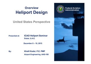Federal Aviation
Administration
Overview
Heliport Design
United States Perspective
Presented at: ICAO Heliport Seminar
Dubai, U.A.E.
December 8 – 10, 2015
By: Khalil Kodsi, P.E. PMP
Airport Engineering, AAS-100
 